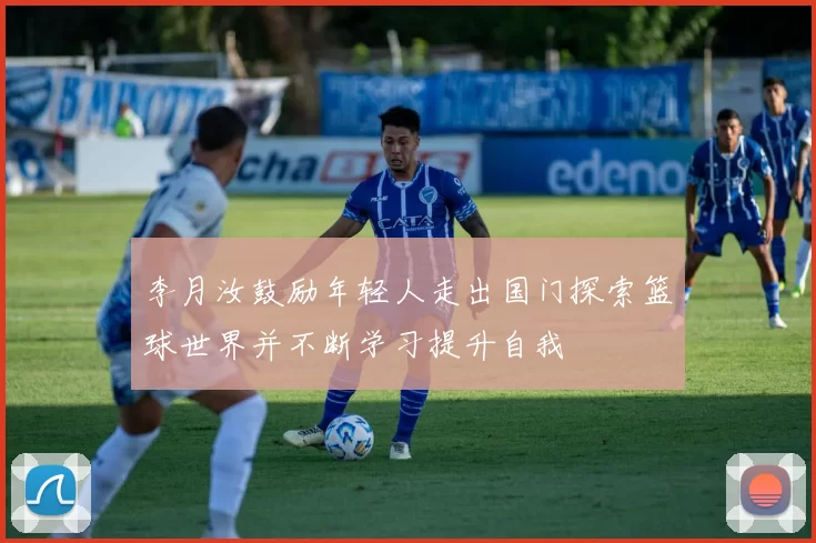 李月汝鼓励年轻人走出国门探索篮球世界并不断学习提升自我