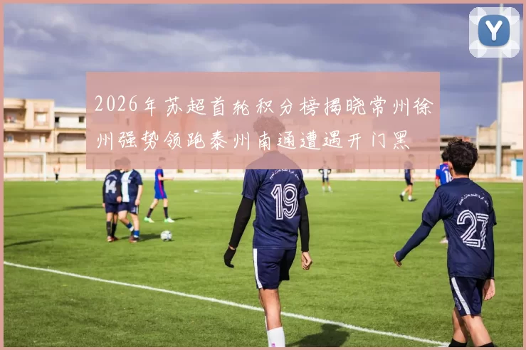 2026年苏超首轮积分榜揭晓常州徐州强势领跑泰州南通遭遇开门黑