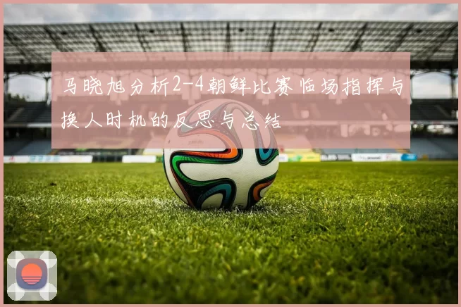 马晓旭分析2-4朝鲜比赛临场指挥与换人时机的反思与总结