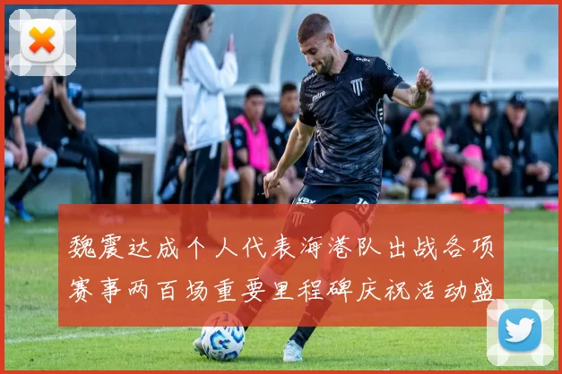 魏震达成个人代表海港队出战各项赛事两百场重要里程碑庆祝活动盛况回顾