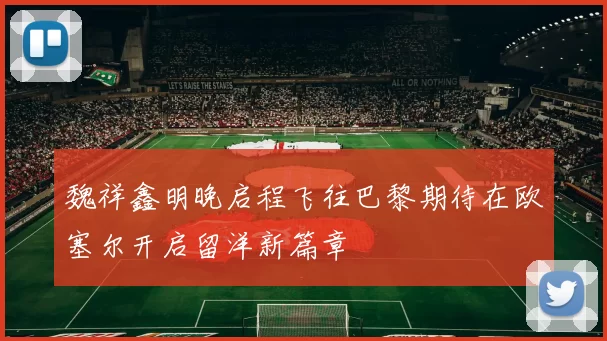 魏祥鑫明晚启程飞往巴黎期待在欧塞尔开启留洋新篇章