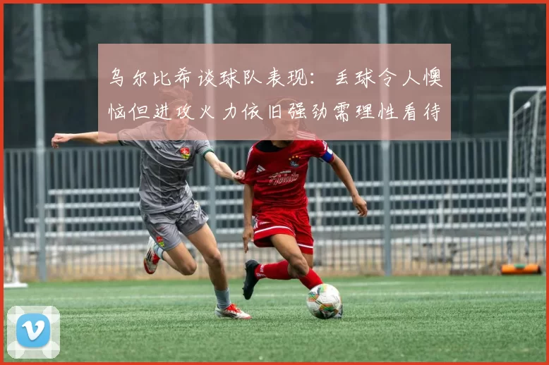 乌尔比希谈球队表现：丢球令人懊恼但进攻火力依旧强劲需理性看待