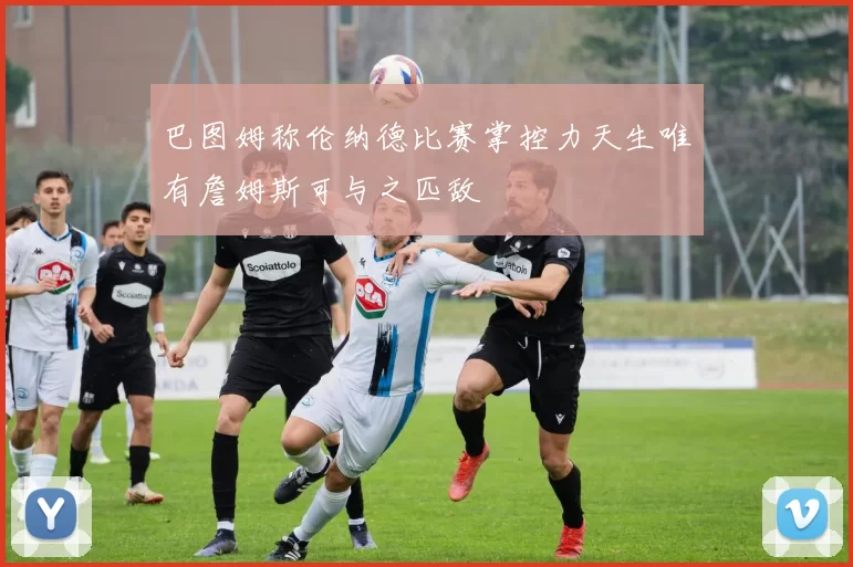 巴图姆称伦纳德比赛掌控力天生唯有詹姆斯可与之匹敌
