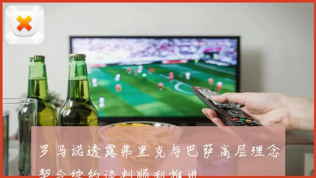 罗马诺透露弗里克与巴萨高层理念契合续约谈判顺利推进