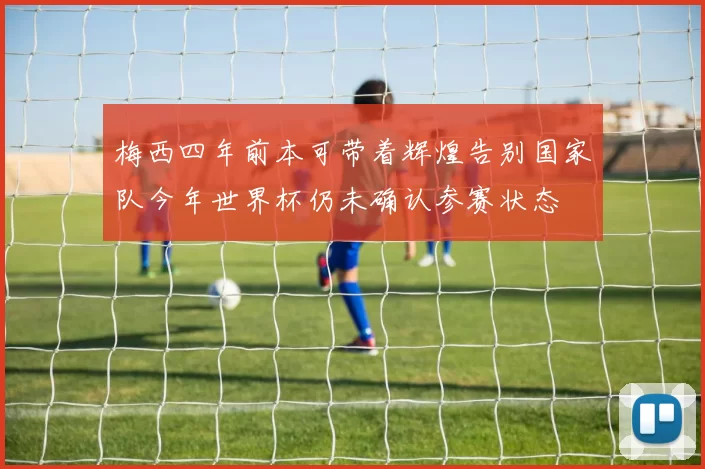 梅西四年前本可带着辉煌告别国家队今年世界杯仍未确认参赛状态