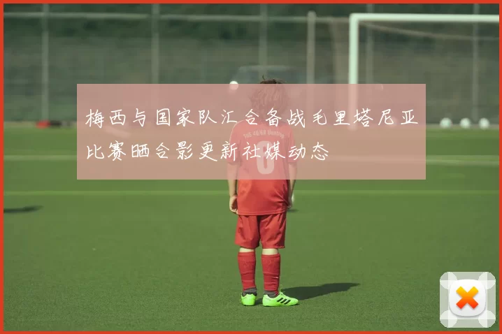 梅西与国家队汇合备战毛里塔尼亚比赛晒合影更新社媒动态