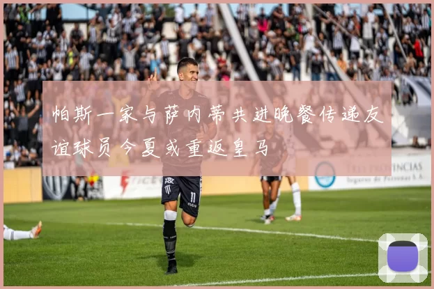 帕斯一家与萨内蒂共进晚餐传递友谊球员今夏或重返皇马
