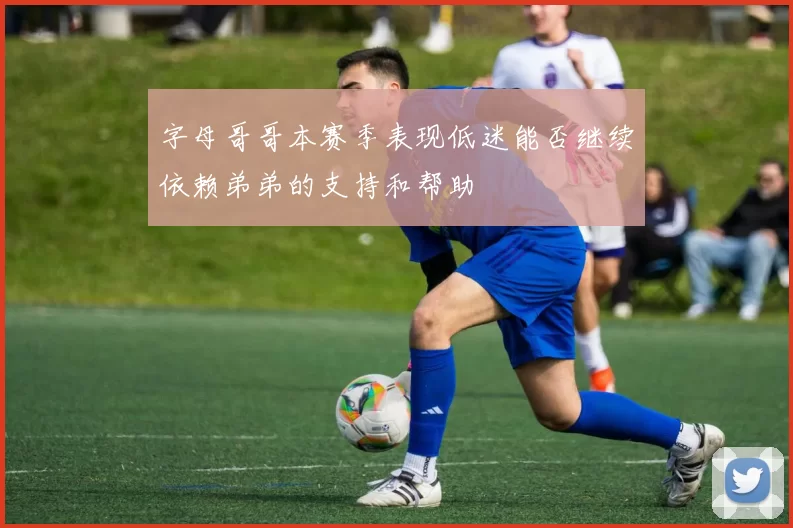 字母哥哥本赛季表现低迷能否继续依赖弟弟的支持和帮助