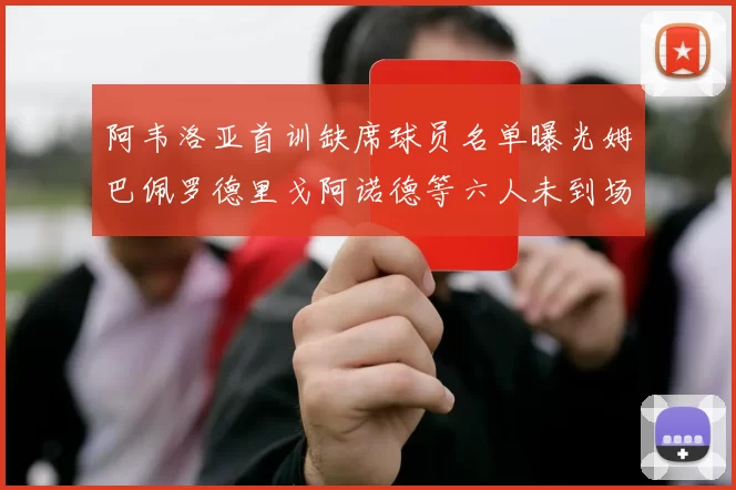 阿韦洛亚首训缺席球员名单曝光姆巴佩罗德里戈阿诺德等六人未到场