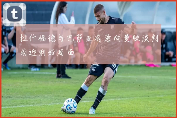 拉什福德与巴萨互有意向曼联谈判或迎利好局面