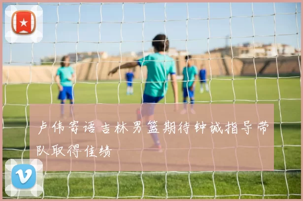 卢伟寄语吉林男篮期待钟诚指导带队取得佳绩
