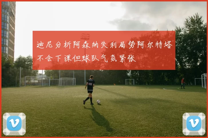 迪尼分析阿森纳失利局势阿尔特塔不会下课但球队气氛紧张