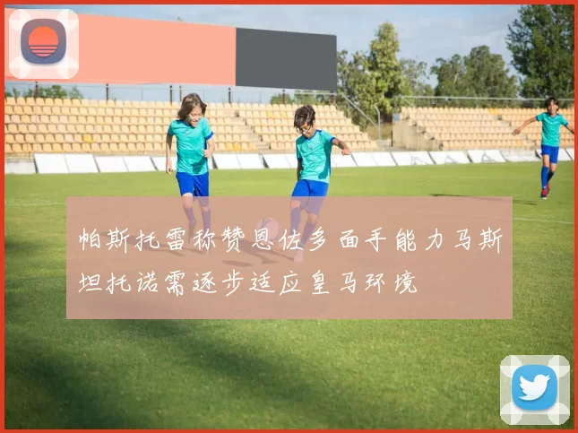 帕斯托雷称赞恩佐多面手能力马斯坦托诺需逐步适应皇马环境