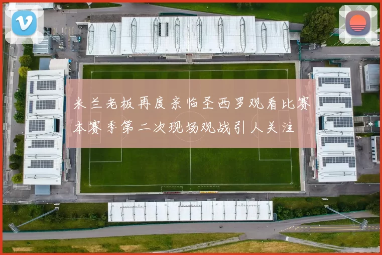 米兰老板再度亲临圣西罗观看比赛本赛季第二次现场观战引人关注