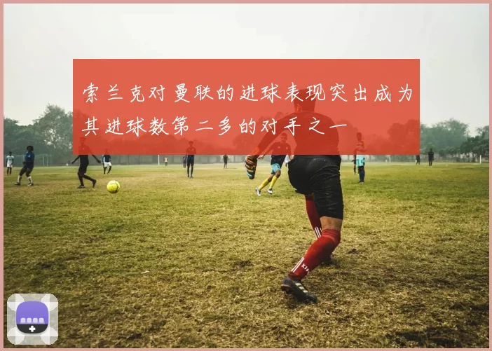 索兰克对曼联的进球表现突出成为其进球数第二多的对手之一