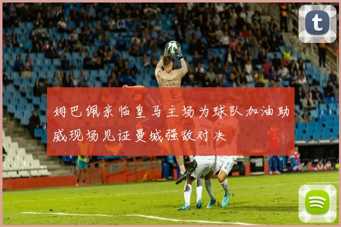 姆巴佩亲临皇马主场为球队加油助威现场见证曼城强敌对决