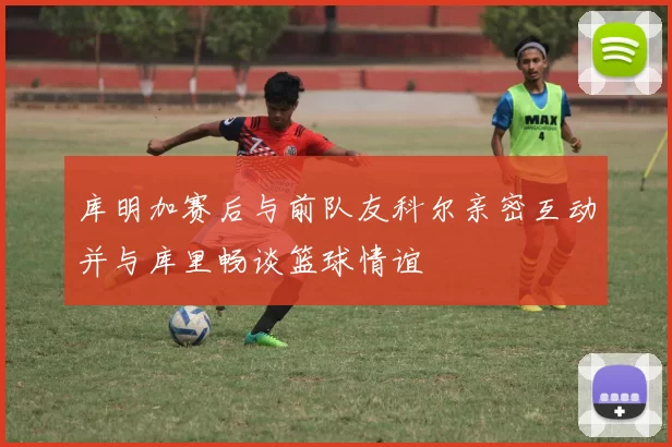 库明加赛后与前队友科尔亲密互动并与库里畅谈篮球情谊