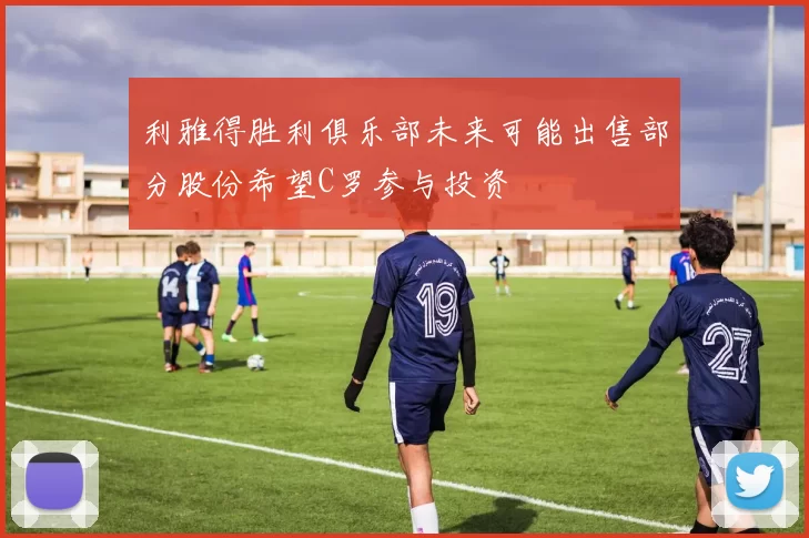 利雅得胜利俱乐部未来可能出售部分股份希望C罗参与投资